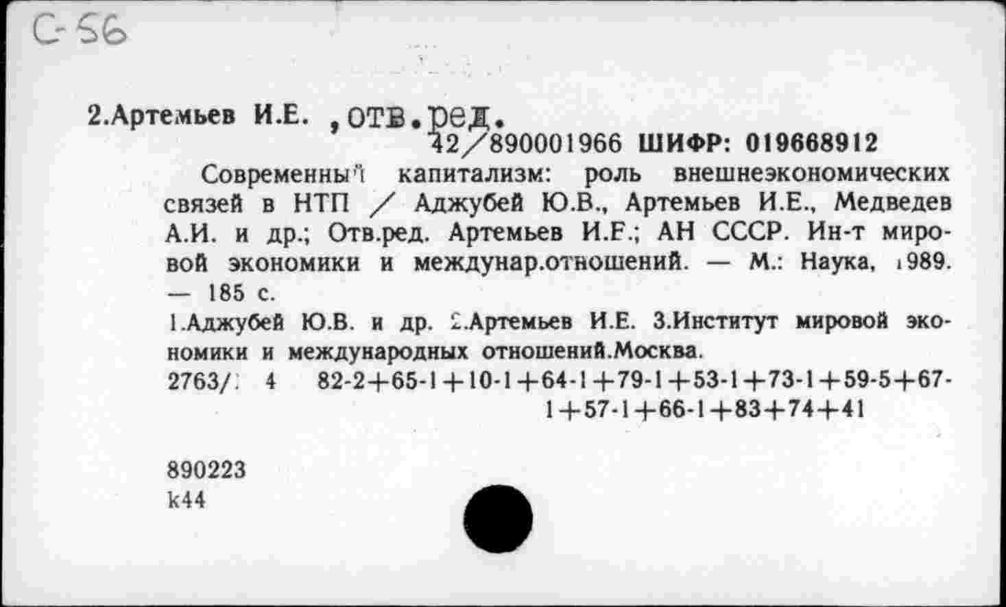 ﻿C-SG
2.Артемьев И.Е. , ОТВ.рвД.
42/890001966 ШИФР: 019668912
Современны”! капитализм: роль внешнеэкономических связей в НТП / Аджубей Ю.В., Артемьев И.Е., Медведев А.И. и др.; Отв.ред. Артемьев И.Е.; АН СССР. Ин-т мировой экономики и междунар.отношений. — М.: Наука, 1989. — 185 с.
1 .Аджубей Ю.В. и др. £.Артемьев И.Е. 3.Институт мировой экономики и международных отношений.Москва.
2763/: 4	82-2+65-1 + 10-1+64-1+79-1+53-1+73-1+59-5+67-
1+57-1+66-1+83+74+41
890223 к44